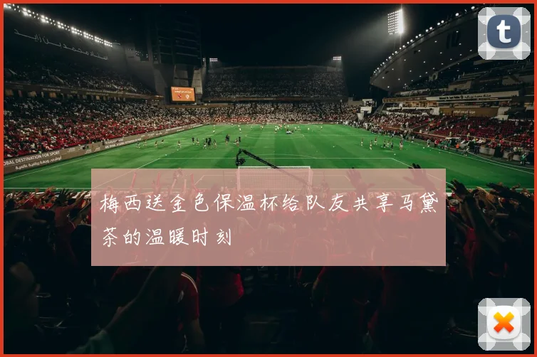 梅西送金色保温杯给队友共享马黛茶的温暖时刻